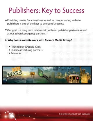 THE HISPANIC MARKET WITHIN REACH
Publishers: Key to Success
Providing results for advertisers as well as compensating website
publishers is one of the keys to everyone’s success
Our goal is a long term relationship with our publisher partners as well
as our advertiser/agency partners.
Why does a website work with Alcance Media Group?
Technology (Double-Click)
Quality advertising partners
Revenue
 