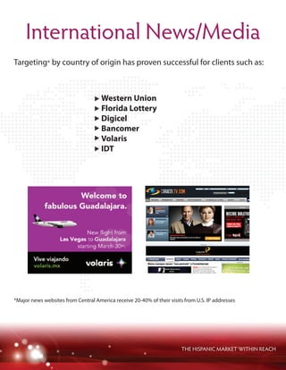 THE HISPANIC MARKET WITHIN REACH
International News/Media
Targeting* by country of origin has proven successful for clients such as:
*Major news websites from Central America receive 20-40% of their visits from U.S. IP addresses
Western Union
Florida Lottery
Digicel
Bancomer
Volaris
IDT
 