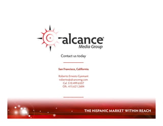 Contact us today
    --------------------

San Francisco, California

Roberto Ernesto Gyemant
roberto@alcancemg.com
   Cel. 510.499.6507
   Ofc. 415.621.2684


    --------------------



                           THE HISPANIC MARKET WITHIN REACH
 