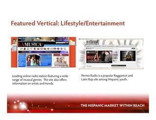 Leading online radio station featuring a wide   Perreo Radio is a popular Reggaeton and
range of musical genres. e site also oﬀers      Latin Rap site among Hispanic youth.
information on artists and trends.




                                                THE HISPANIC MARKET WITHIN REACH
 