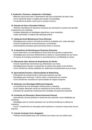 9. Avaliando o Sucesso e Adaptando a Estratégia:
- Métricas chave para medir o desempenho das suas campanhas de baixo custo.
- Como interpretar dados e insights para ajustar sua estratégia.
- A importância de testar e iterar para o sucesso contínuo.
10. Estudos de Caso e Exemplos Práticos:
- Histórias inspiradoras de pequenas empresas que alcançaram sucesso sem grandes
investimentos em marketing.
- Análises detalhadas de estratégias específicas e seus resultados.
- Lições aprendidas e insights para aplicação prática.
11. Utilizando Email Marketing de Forma Eficiente:
- Estratégias para construir uma lista de emails de qualidade sem custos elevados.
- Criando campanhas de email persuasivas e envolventes.
- Automatizando processos para economizar tempo e recursos.
12. A Importância do Branding para Pequenas Empresas:
- Como desenvolver uma identidade de marca forte sem grandes investimentos.
- Estratégias para comunicar efetivamente os valores e a personalidade da sua marca.
- O impacto do branding consistente no reconhecimento e na fidelidade do cliente.
13. Oferecendo Valor Através de Experiências do Cliente:
- Criando experiências memoráveis que diferenciam sua marca.
- Estratégias para encantar e surpreender os clientes sem gastar muito dinheiro.
- Como transformar clientes satisfeitos em defensores entusiasmados da sua marca.
14. Aproveitando Eventos e Oportunidades de Networking:
- Participando de eventos locais e online para expandir sua rede.
- Estratégias para maximizar o retorno sobre o investimento em eventos.
- Como transformar conexões em oportunidades de negócio tangíveis.
15. Adotando uma Abordagem Multicanal Integrada:
- A importância de uma abordagem holística para o marketing.
- Como integrar diferentes canais de marketing de forma eficaz e econômica.
- Exemplos de campanhas multicanais bem-sucedidas de pequenas empresas.
16. Investindo em Educação e Desenvolvimento Pessoal:
- Aproveitando recursos gratuitos e acessíveis para aprender novas habilidades de
marketing.
- Estratégias para se manter atualizado com as últimas tendências e práticas de
marketing.
- Como o investimento em educação pode impulsionar o sucesso a longo prazo da sua
empresa.
17. Criando Conteúdo Viral e Engajador:
- Práticas recomendadas para criar conteúdo que ressoe com seu público-alvo.
 