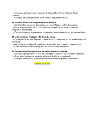 - Estratégias para aumentar o potencial de compartilhamento e viralidade do seu
conteúdo.
- Exemplos de conteúdo viral de baixo custo de pequenas empresas.
18. Focando em Nichos e Segmentação de Mercado:
- Identificando e atendendo às necessidades específicas de nichos de mercado.
- Como a segmentação eficaz pode aumentar a relevância e o impacto das suas
campanhas de marketing.
- Estudos de caso de empresas que prosperaram ao se concentrar em nichos específicos.
19. Implementando Feedback e Melhoria Contínua:
- Estratégias para coletar feedback dos clientes e incorporar insights em sua estratégia de
marketing.
- A importância da adaptação contínua e da inovação para o sucesso a longo prazo.
- Como transformar feedback negativo em oportunidades de melhoria.
20. Encorajando o Envolvimento e a Co-criação com os Clientes:
- Estratégias para envolver os clientes na criação de conteúdo e na tomada de decisões.
- Como a co-criação pode aumentar a lealdade do cliente e a satisfação.
- Exemplos de empresas que cultivaram comunidades engajadas e colaborativas…
Clique e saiba mais
 