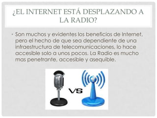 ¿EL INTERNET ESTÁ DESPLAZANDO A
           LA RADIO?
• Son muchos y evidentes los beneficios de Internet,
  pero el hecho de que sea dependiente de una
  infraestructura de telecomunicaciones, lo hace
  accesible solo a unos pocos. La Radio es mucho
  mas penetrante, accesible y asequible.
 
