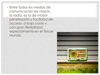 • Entre todos los medios de
  comunicación de masas,
  la radio, es la de mayor
  penetración y facilidad de
  acceso, a bajo coste y
  con gran flexibilidad,
  especialmente en el Tercer
  Mundo.
 