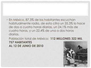 • En México, 87.3% de los habitantes escuchan
  habitualmente radio, de esta cifra un 35.3% lo hace
  de dos a cuatro horas diarias, un 24.1% más de
  cuatro horas, y un 22.4% de una a dos horas
  diarias.
  Población total de México: 112 MILLONES 322 MIL
  757 HABITANTES
  AL 12 DE JUNIO DE 2010
 