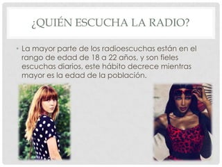 ¿QUIÉN ESCUCHA LA RADIO?

• La mayor parte de los radioescuchas están en el
  rango de edad de 18 a 22 años, y son fieles
  escuchas diarios, este hábito decrece mientras
  mayor es la edad de la población.
 
