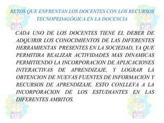 RETOS QUE ENFRENTAN LOS DOCENTES CON LOS RECURSOS
TECNOPEDAGÓGICA EN LA DOCENCIA
CADA UNO DE LOS DOCENTES TIENE EL DEBER DE
ADQUIRIR LOS CONOCIMIENTOS DE LAS DIFERENTES
HERRAMIENTAS PRESENTES EN LA SOCIEDAD, YA QUE
PERMITIRA REALIZAR ACTIVIDADES MAS DINAMICAS
PERMITIENDO LA INCORPORACION DE APLICACIONES
INTERACTIVAS DE APRENDIZAJE, Y LOGRAR LA
OBTENCION DE NUEVAS FUENTES DE INFORMACION Y
RECURSOS DE APRENDIZAJE. ESTO CONLLEVA A LA
INCORPORACION DE LOS ESTUDIANTES EN LAS
DIFERENTES AMBITOS.
 