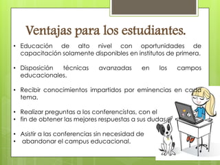 Ventajas para los estudiantes.
• Educación de alto nivel con oportunidades de
  capacitación solamente disponibles en institutos de primera.

• Disposición técnicas       avanzadas      en   los   campos
  educacionales.

• Recibir conocimientos impartidos por eminencias en cada
  tema.

• Realizar preguntas a los conferencistas, con el
• fin de obtener las mejores respuestas a sus dudas.

• Asistir a las conferencias sin necesidad de
• abandonar el campus educacional.
 