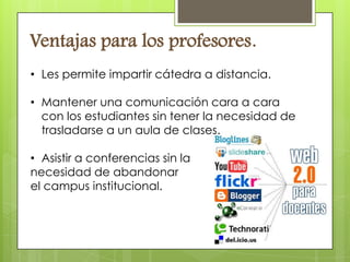Ventajas para los profesores.
• Les permite impartir cátedra a distancia.

• Mantener una comunicación cara a cara
  con los estudiantes sin tener la necesidad de
  trasladarse a un aula de clases.

• Asistir a conferencias sin la
necesidad de abandonar
el campus institucional.
 