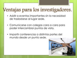 Ventajas para los investigadores.
  • Asistir a eventos importantes sin la necesidad
    de trasladarse al lugar sede.

  • Comunicarse con colegas cara a cara para
    poder intercambiar puntos de vista.

  • Impartir conferencias a distintas partes del
    mundo desde un punto sede.
 