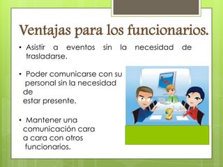 Ventajas para los funcionarios.
• Asistir a eventos   sin   la   necesidad   de
  trasladarse.

• Poder comunicarse con su
  personal sin la necesidad
 de
 estar presente.

• Mantener una
 comunicación cara
 a cara con otros
  funcionarios.
 