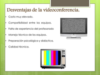 Desventajas de la videoconferencia.
• Costo muy elevado.

• Compatibilidad entre los equipos.

• Falta de experiencia del profesorado

• Manejo técnico de los equipos.

• Preparación psicológica y didáctica.

• Calidad técnica.
 