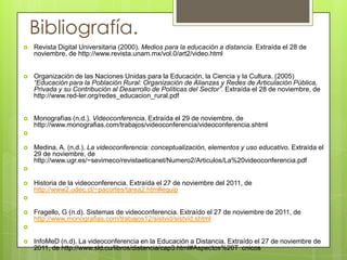 Bibliografía.
   Revista Digital Universitaria (2000). Medios para la educación a distancia. Extraída el 28 de
    noviembre, de http://www.revista.unam.mx/vol.0/art2/video.html


   Organización de las Naciones Unidas para la Educación, la Ciencia y la Cultura. (2005)
    “Educación para la Población Rural: Organización de Alianzas y Redes de Articulación Pública,
    Privada y su Contribución al Desarrollo de Políticas del Sector”. Extraída el 28 de noviembre, de
    http://www.red-ler.org/redes_educacion_rural.pdf


   Monografías (n.d.). Videoconferencia. Extraída el 29 de noviembre, de
    http://www.monografias.com/trabajos/videoconferencia/videoconferencia.shtml


   Medina, A. (n.d.). La videoconferencia: conceptualización, elementos y uso educativo. Extraída el
    29 de noviembre, de
    http://www.ugr.es/~sevimeco/revistaeticanet/Numero2/Articulos/La%20videoconferencia.pdf


   Historia de la videoconferencia. Extraída el 27 de noviembre del 2011, de
    http://www2.udec.cl/~pacortes/tarea2.htm#equip


   Fragello, G (n.d). Sistemas de videoconferencia. Extraído el 27 de noviembre de 2011, de
    http://www.monografias.com/trabajos12/sistvid/sistvid.shtml


   InfoMeD (n.d). La videoconferencia en la Educación a Distancia. Extraído el 27 de noviembre de
    2011, de http://www.sld.cu/libros/distancia/cap3.html#Aspectos%20T cnicos

 