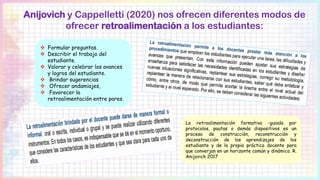 Anijovich y Cappelletti (2020) nos ofrecen diferentes modos de
ofrecer retroalimentación a los estudiantes:
 Formular preguntas.
 Describir el trabajo del
estudiante.
 Valorar y celebrar los avances
y logros del estudiante.
 Brindar sugerencias
 Ofrecer andamiajes,
 Favorecer la
retroalimentación entre pares.
La retroalimentación formativa -guiada por
protocolos, pautas o demás dispositivos es un
proceso de construcción, reconstrucción y
deconstrucción de los aprendizajes de los
estudiante y de la propia práctica docente para
que converjan en un horizonte común y dinámico. R.
Anijovich 2017
 