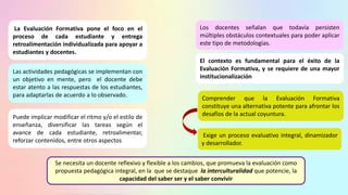 La Evaluación Formativa pone el foco en el
proceso de cada estudiante y entrega
retroalimentación individualizada para apoyar a
estudiantes y docentes.
Los docentes señalan que todavía persisten
múltiples obstáculos contextuales para poder aplicar
este tipo de metodologías.
Las actividades pedagógicas se implementan con
un objetivo en mente, pero el docente debe
estar atento a las respuestas de los estudiantes,
para adaptarlas de acuerdo a lo observado.
Puede implicar modificar el ritmo y/o el estilo de
enseñanza, diversificar las tareas según el
avance de cada estudiante, retroalimentar,
reforzar contenidos, entre otros aspectos
El contexto es fundamental para el éxito de la
Evaluación Formativa, y se requiere de una mayor
institucionalización
Exige un proceso evaluativo integral, dinamizador
y desarrollador.
Comprender que la Evaluación Formativa
constituye una alternativa potente para afrontar los
desafíos de la actual coyuntura.
Se necesita un docente reflexivo y flexible a los cambios, que promueva la evaluación como
propuesta pedagógica integral, en la que se destaque la interculturalidad que potencie, la
capacidad del saber ser y el saber convivir
 