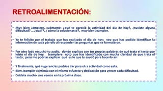 RETROALIMENTACIÓN:
• Muy bien Jampiere, cuéntame: ¿qué te pareció la actividad del día de hoy?, ¿tuviste alguna
dificultad? … ¿cuál ?, ¿ cómo la solucionaste?, muy bien Jeampier.
• Yo te felicito por el trabajo que has realizado el día de hoy; veo que has podido identificar la
información de cada párrafo al responder las preguntas que se formularon.
• Por otro lado escucho tu audio, donde explicas con tus propias palabras de qué trata el texto que
leíste el día de hoy. Jeampiere noto que has identificado con mucha claridad de que trata el
texto; pero me podrías explicar qué es lo que te ayudó para hacerlo así.
• Y finalmente, qué sugerencias podrías dar para otra actividad como esta.
• Bien Jeampier continúa con el mismo esfuerzo y dedicación para vencer cada dificultad.
• Cuídate mucho nos vemos en la próxima clase.
 