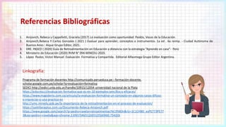 Referencias Bibliográficas
Linkografía:
Programa de formación docentes http://comunicado.perueduca.pe › formación-docente.
scholar.google.com.pe/scholar?q=evaluación+formativa
SEDICI http://sedici.unlp.edu.ar/handle/10915/12054 universidad nacional de la Plata
https://educrea.cl/evaluacion-formativa-que-es-en-10-ejemplos-sencillos-y-eficaces/
https://www.magisterio.com.co/articulo/la-evaluacion-formativa-un-concepto-en-algunos-casos-difuso-
e-impreciso-o-una-practica-en
http://umc.minedu.gob.pe/la-importancia-de-la-retroalimentacion-en-el-proceso-de-evaluacion/
https://santillanaplus.com.co/Documento-Rebeca-Anijovich.pdf
https://www.google.com/search?q=pedro+ravela+retroalimentaci%C3%B3n&rlz=1C1CHBD_esPE773PE77
3&oq=pedro++ravela&aqs=chrome.2.69i57j46i512j0i512l5j69i60.7542j0j
1. Anijovich, Rebeca y Cappelletti, Graciela.(2017) La evaluación como oportunidad. Paidós, Voces de la Educación.
2. Anijovich,Rebeca Y Carlos Gonzales ( 2021 ) Evaluar para aprender; conceptos e instrumentos. 1a ed . 6a reimp. - Ciudad Autónoma de
Buenos Aires : Aique Grupo Editor, 2021.
3. DRE. PASCO ( 2020) Guía de Retroalimentación en Educación a distancia con la estrategia “Aprendo en casa”- Perú
4. Ministerio de Educación (2020) RVM N° 094-MINEDU-2020.
5. López Pastor, Victor Manuel Evaluación Formativa y Compartida. Editorial Alfaomega Grupo Editor Argentina.
 
