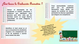¿Qué busca la Evaluación Formativa ?
Valorar el desempeño de los
estudiantes al resolver situaciones o
problemas que signifiquen retos
genuinos para ellos, retos que les
permitan poner en juego diversas
capacidades, así como integrarlas y
combinarlas.
Identificar el nivel actual en el
que se encuentran los estudiantes
respecto a las competencias con
el fin de ayudarlos a avanzar
hacia niveles más altos
Crear oportunidades continuas
para que los estudiantes
demuestren hasta dónde son
capaces de combinar de manera
pertinente las diversas capacidades
que integran una competencia.
 
