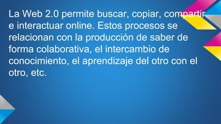La Web 2.0 permite buscar, copiar, compartir
e interactuar online. Estos procesos se
relacionan con la producción de saber de
forma colaborativa, el intercambio de
conocimiento, el aprendizaje del otro con el
otro, etc.
 