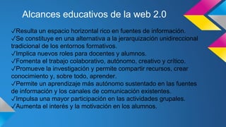 Alcances educativos de la web 2.0
✓Resulta un espacio horizontal rico en fuentes de información.
✓Se constituye en una alternativa a la jerarquización unidireccional
tradicional de los entornos formativos.
✓Implica nuevos roles para docentes y alumnos.
✓Fomenta el trabajo colaborativo, autónomo, creativo y crítico.
✓Promueve la investigación y permite compartir recursos, crear
conocimiento y, sobre todo, aprender.
✓Permite un aprendizaje más autónomo sustentado en las fuentes
de información y los canales de comunicación existentes.
✓Impulsa una mayor participación en las actividades grupales.
✓Aumenta el interés y la motivación en los alumnos.
 