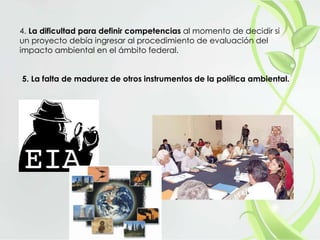 4. La dificultad para definir competencias al momento de decidir si
un proyecto debía ingresar al procedimiento de evaluación del
impacto ambiental en el ámbito federal.
5. La falta de madurez de otros instrumentos de la política ambiental.
 