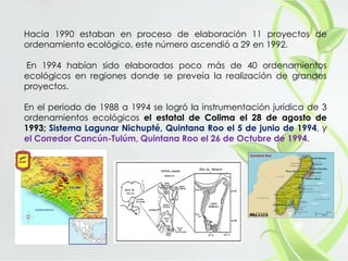 Hacia 1990 estaban en proceso de elaboración 11 proyectos de
ordenamiento ecológico, este número ascendió a 29 en 1992.
En 1994 habían sido elaborados poco más de 40 ordenamientos
ecológicos en regiones donde se preveía la realización de grandes
proyectos.
En el periodo de 1988 a 1994 se logró la instrumentación jurídica de 3
ordenamientos ecológicos el estatal de Colima el 28 de agosto de
1993; Sistema Lagunar Nichupté, Quintana Roo el 5 de junio de 1994, y
el Corredor Cancún-Tulúm, Quintana Roo el 26 de Octubre de 1994.
 