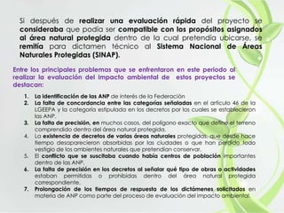 Si después de realizar una evaluación rápida del proyecto se
consideraba que podía ser compatible con los propósitos asignados
al área natural protegida dentro de la cual pretendía ubicarse, se
remitía para dictamen técnico al Sistema Nacional de Áreas
Naturales Protegidas (SINAP).
Entre los principales problemas que se enfrentaron en este periodo al
realizar la evaluación del impacto ambiental de estos proyectos se
destacan:
1. La identificación de las ANP de interés de la Federación
2. La falta de concordancia entre las categorías señaladas en el artículo 46 de la
LGEEPA y la categoría estipulada en los decretos por los cuales se establecieron
las ANP.
3. La falta de precisión, en muchos casos, del polígono exacto que define el terreno
comprendido dentro del área natural protegida.
4. La existencia de decretos de varias áreas naturales protegidas, que desde hace
tiempo desaparecieron absorbidas por las ciudades o que han perdido todo
vestigio de los ambientes naturales que pretendían conservar.
5. El conflicto que se suscitaba cuando había centros de población importantes
dentro de las ANP.
6. La falta de precisión en los decretos al señalar qué tipo de obras o actividades
estaban permitidas o prohibidas dentro del área natural protegida
correspondiente.
7. Prolongación de los tiempos de respuesta de los dictámenes solicitados en
materia de ANP como parte del proceso de evaluación del impacto ambiental.
 