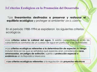 3.Criterios Ecológicos en la Promoción del Desarrollo
“Los lineamientos destinados a preservar y restaurar el
equilibrio ecológico y proteger al ambiente”.(Art.3, LGEEPA)
En el periodo 1988-1994 se expidieron los siguientes criterios
ecológicos
Los criterios sobre la calidad del agua. Si existía compatibilidad entre las
características sanitarias de un cuerpo de agua en particular y las actividades
Los criterios ecológicos referentes a la determinación de especies en riesgo
incluían listas en las que se señalaba qué especies eran consideradas raras,
amenazadas, en peligro de extinción, sujetas a protección especial o
endémicas en la República Mexicana
Los criterios ecológicos referentes a la regulación de proyectos eléctricos
 