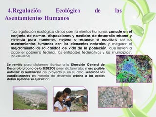 4.Regulación Ecológica de los
Asentamientos Humanos
“La regulación ecológica de los asentamientos humanos consiste en el
conjunto de normas, disposiciones y medidas de desarrollo urbano y
vivienda para mantener, mejorar o restaurar el equilibrio de los
asentamientos humanos con los elementos naturales y asegurar el
mejoramiento de la calidad de vida de la población, que lleven a
cabo el gobierno federal, las entidades federativas y los municipios”.
(Art.23 LGEEPA)
Se remitía para dictamen técnico a la Dirección General de
Desarrollo Urbano de la SEDESOL quien dictaminaba si era posible
autorizar la realización del proyecto y, en su caso, señalaba las
condicionantes en materia de desarrollo urbano a las cuales
debía sujetarse su ejecución.
 