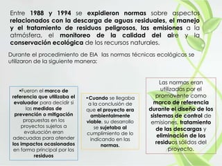 Entre 1988 y 1994 se expidieron normas sobre aspectos
relacionados con la descarga de aguas residuales, el manejo
y el tratamiento de residuos peligrosos, las emisiones a la
atmósfera, el monitoreo de la calidad del aire y la
conservación ecológica de los recursos naturales.
Durante el procedimiento de EIA las normas técnicas ecológicas se
utilizaron de la siguiente manera:
Fueron el marco de
referencia que utilizaba el
evaluador para decidir si
las medidas de
prevención o mitigación
propuestas en los
proyectos sujetos a
evaluación eran
adecuadas para atender
los impactos ocasionados
en forma principal por los
residuos
•Cuando se llegaba
a la conclusión de
que el proyecto era
ambientalmente
viable, su desarrollo
se sujetaba al
cumplimiento de lo
indicando en las
normas.
Las normas eran
utilizadas por el
promovente como
marco de referencia
durante el diseño de los
sistemas de control de
emisiones, tratamiento
de las descargas y
eliminación de los
residuos sólidos del
proyecto.
 