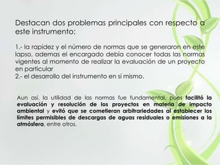 Destacan dos problemas principales con respecto a
este instrumento:
1.- la rapidez y el número de normas que se generaron en este
lapso, ademas el encargado debía conocer todas las normas
vigentes al momento de realizar la evaluación de un proyecto
en particular
2.- el desarrollo del instrumento en sí mismo.
Aun así, la utilidad de las normas fue fundamental, pues facilitó la
evaluación y resolución de los proyectos en materia de impacto
ambiental y evitó que se cometieran arbitrariedades al establecer los
límites permisibles de descargas de aguas residuales o emisiones a la
atmósfera, entre otros.
 