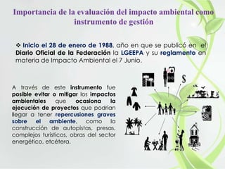  Inicio el 28 de enero de 1988, año en que se publicó en el
Diario Oficial de la Federación la LGEEPA y su reglamento en
materia de Impacto Ambiental el 7 Junio.
A través de este instrumento fue
posible evitar o mitigar los impactos
ambientales que ocasiona la
ejecución de proyectos que podrían
llegar a tener repercusiones graves
sobre el ambiente, como la
construcción de autopistas, presas,
complejos turísticos, obras del sector
energético, etcétera.
 