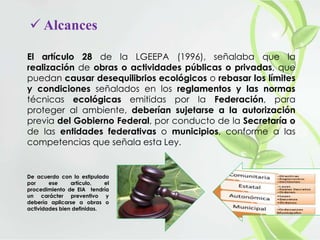  Alcances
El artículo 28 de la LGEEPA (1996), señalaba que la
realización de obras o actividades públicas o privadas, que
puedan causar desequilibrios ecológicos o rebasar los límites
y condiciones señalados en los reglamentos y las normas
técnicas ecológicas emitidas por la Federación, para
proteger al ambiente, deberían sujetarse a la autorización
previa del Gobierno Federal, por conducto de la Secretaría o
de las entidades federativas o municipios, conforme a las
competencias que señala esta Ley.
De acuerdo con lo estipulado
por ese artículo, el
procedimiento de EIA tendría
un carácter preventivo y
debería aplicarse a obras o
actividades bien definidas.
 