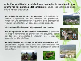 6. La EIA también ha contribuido a despertar la conciencia y a
promover la defensa del ambiente. Entre los cambios más
importantes destacan:
•La valoración de los recursos naturales, la identificación,
diseño y ejecución de las medidas de prevención,
mitigación y/o compensación requeridas para proteger los
recursos naturales tiene un costo económico asociado.
•
•La comprensión de que es mejor prevenir que corregir.
•La incorporación de las variables ambientales a partir de
las etapas tempranas de planeación del proyecto, como
estudios de prefactibilidad, elección de tecnología,
selección de sitio, etcétera.
•El mayor interés en conocer los recursos naturales del país,
(ecosistemas frágiles, zonas con alta concentración de
endemismos, especies bajo régimen de protección, calidad
paisajística).
 