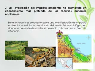 7. La evaluación del impacto ambiental ha promovido un
conocimiento más profundo de los recursos naturales
nacionales.
Entre los alcances propuestos para una Manifestación de Impacto
Ambiental se solicita la descripción del medio físico y biológico en
donde se pretende desarrollar el proyecto, así como en su área de
influencia.
 