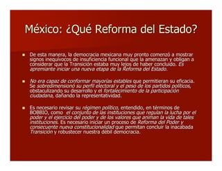 México: ¿Qué Reforma del Estado?México: ¿Qué Reforma del Estado?
 De esta manera, la democracia mexicana muy pronto comenzó a mostrarDe esta manera, la democracia mexicana muy pronto comenzó a mostrar
signos inequívocos de insuficiencia funcional que la amenazan y obligan asignos inequívocos de insuficiencia funcional que la amenazan y obligan a
considerar que la Transición estaba muy lejos de haber concluido.considerar que la Transición estaba muy lejos de haber concluido. EsEs
apremiante iniciar una nueva etapa de la Reforma del Estado.apremiante iniciar una nueva etapa de la Reforma del Estado.
 No era capaz de conformar mayorías establesNo era capaz de conformar mayorías estables que permitieran su eficacia.que permitieran su eficacia.
SeSe sobredimensionó su perfil electoral y el peso de los partidos políticossobredimensionó su perfil electoral y el peso de los partidos políticos,,
obstaculizando su desarrollo y elobstaculizando su desarrollo y el fortalecimiento de la participaciónfortalecimiento de la participación
ciudadanaciudadana, dañando la representatividad., dañando la representatividad.
 Es necesario revisar suEs necesario revisar su régimen políticorégimen político, entendido, en términos de, entendido, en términos de
BOBBIO, comoBOBBIO, como el conjunto de las instituciones que regulan la lucha por elel conjunto de las instituciones que regulan la lucha por el
poder y el ejercicio del poder y de los valores que animan la vida de talespoder y el ejercicio del poder y de los valores que animan la vida de tales
institucionesinstituciones. Es necesario iniciar un proceso de. Es necesario iniciar un proceso de Reforma del Poder yReforma del Poder y
consecuente nueva constitucionalidadconsecuente nueva constitucionalidad que permitan concluir la inacabadaque permitan concluir la inacabada
TransiciónTransición y robustecer nuestra débil democracia.y robustecer nuestra débil democracia.
 