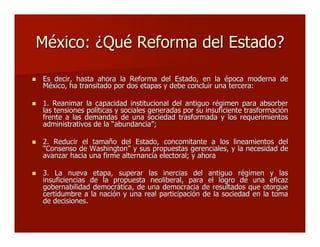 México: ¿Qué Reforma del Estado?México: ¿Qué Reforma del Estado?
 Es decir, hasta ahora la Reforma del Estado, en la época moderna deEs decir, hasta ahora la Reforma del Estado, en la época moderna de
México, ha transitado por dos etapas y debe concluir una tercera:México, ha transitado por dos etapas y debe concluir una tercera:
 1. Reanimar la capacidad institucional del antiguo régimen para absorber1. Reanimar la capacidad institucional del antiguo régimen para absorber
las tensiones políticas y sociales generadas por su insuficiente trasformaciónlas tensiones políticas y sociales generadas por su insuficiente trasformación
frente a las demandas de una sociedad trasformada y los requerimientosfrente a las demandas de una sociedad trasformada y los requerimientos
administrativos de laadministrativos de la ““abundanciaabundancia””;;
 2. Reducir el tamaño del Estado, concomitante a los lineamientos del2. Reducir el tamaño del Estado, concomitante a los lineamientos del
““Consenso de WashingtonConsenso de Washington”” y sus propuestas gerenciales, y la necesidad dey sus propuestas gerenciales, y la necesidad de
avanzar hacia una firme alternancia electoral; y ahoraavanzar hacia una firme alternancia electoral; y ahora
 3. La nueva etapa, superar las inercias del antiguo régimen y las3. La nueva etapa, superar las inercias del antiguo régimen y las
insuficiencias de la propuesta neoliberal, para el logro de una eficazinsuficiencias de la propuesta neoliberal, para el logro de una eficaz
gobernabilidad democrática, de una democracia de resultados que otorguegobernabilidad democrática, de una democracia de resultados que otorgue
certidumbre a la nación y una real participación de la sociedad en la tomacertidumbre a la nación y una real participación de la sociedad en la toma
de decisiones.de decisiones.
 