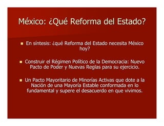 México: ¿Qué Reforma del Estado?México: ¿Qué Reforma del Estado?
 En síntesis: ¿qué Reforma del Estado necesita MéxicoEn síntesis: ¿qué Reforma del Estado necesita México
hoy?hoy?
 Construir el Régimen Político de la Democracia: NuevoConstruir el Régimen Político de la Democracia: Nuevo
Pacto de Poder y Nuevas Reglas para su ejercicio.Pacto de Poder y Nuevas Reglas para su ejercicio.
 Un Pacto Mayoritario de Minorías Activas que dote a laUn Pacto Mayoritario de Minorías Activas que dote a la
Nación de una Mayoría Estable conformada en loNación de una Mayoría Estable conformada en lo
fundamental y supere el desacuerdo en que vivimos.fundamental y supere el desacuerdo en que vivimos.
 