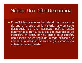 México: Una Débil DemocraciaMéxico: Una Débil Democracia
 En múltiples ocasiones he referido mi convicciónEn múltiples ocasiones he referido mi convicción
de que a lo largo de la historia, lade que a lo largo de la historia, la vigencia ovigencia o
decadencia de una sociedad política estándecadencia de una sociedad política están
determinadas por su capacidad o incapacidad dedeterminadas por su capacidad o incapacidad de
inclusión, es decir, por su grado de exclusión,inclusión, es decir, por su grado de exclusión,
una especie de entropía de la vida pública queuna especie de entropía de la vida pública que
amenaza la vitalidad de su energía y condicionaamenaza la vitalidad de su energía y condiciona
el tiempo de su muerte.el tiempo de su muerte.
 