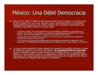 México: Una Débil DemocraciaMéxico: Una Débil Democracia
 Entre 1977 a 1996, la Reforma del Estado transitó sobre el diseño y la construcciónEntre 1977 a 1996, la Reforma del Estado transitó sobre el diseño y la construcción
de tres ruedas de un carro que requería cuatro, estas permitieron el convenientede tres ruedas de un carro que requería cuatro, estas permitieron el conveniente
desplazamiento del proceso de cambio iniciado, pero resultaron insuficientes paradesplazamiento del proceso de cambio iniciado, pero resultaron insuficientes para
concluirlo, hacía falta construir la cuarta rueda:concluirlo, hacía falta construir la cuarta rueda:
–– La primera rueda, fue el reconocimiento a la necesidad de fortalecer la pluralidad en elLa primera rueda, fue el reconocimiento a la necesidad de fortalecer la pluralidad en el
sistema de partidos y de privilegiar su carácter de organizaciones ciudadanas de interéssistema de partidos y de privilegiar su carácter de organizaciones ciudadanas de interés
público, -que no entes públicos-, sujetas al financiamiento del Estado;público, -que no entes públicos-, sujetas al financiamiento del Estado;
–– La segunda, fue la consecuente ampliación de las formas de representación legislativaLa segunda, fue la consecuente ampliación de las formas de representación legislativa
estimulando la opción proporcional;estimulando la opción proporcional;
–– y, la tercera, fue la nueva normalidad de las urnas bajo parámetros de seguridad, paray, la tercera, fue la nueva normalidad de las urnas bajo parámetros de seguridad, para
garantizar la confiabilidad del proceso electoral al asegurar que el voto contara y se contara.garantizar la confiabilidad del proceso electoral al asegurar que el voto contara y se contara.
 La cuarta rueda constituyeLa cuarta rueda constituye el gran aspecto no resuelto de la política nacional y fuenteel gran aspecto no resuelto de la política nacional y fuente
constante de conflicto en nuestra vida pública:constante de conflicto en nuestra vida pública: la inacabada Reforma del Poderla inacabada Reforma del Poder,,
de cuya necesidad urgente se pronunciaba Luis Donaldo Colosio. La necesidad dede cuya necesidad urgente se pronunciaba Luis Donaldo Colosio. La necesidad de
edificar un nuevo pacto de poder y de gestionarlo mediante una arquitectura políticaedificar un nuevo pacto de poder y de gestionarlo mediante una arquitectura política
adecuada a los requerimientos de la naciente democracia en el siglo XXI. De esto seadecuada a los requerimientos de la naciente democracia en el siglo XXI. De esto se
trata la Reforma al Régimen de Estado y de Gobierno.trata la Reforma al Régimen de Estado y de Gobierno.
 