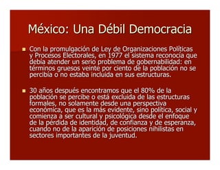 México: Una Débil DemocraciaMéxico: Una Débil Democracia
 Con la promulgación de Ley de Organizaciones PolíticasCon la promulgación de Ley de Organizaciones Políticas
y Procesos Electorales, en 1977 el sistema reconocía quey Procesos Electorales, en 1977 el sistema reconocía que
debía atender un serio problema de gobernabilidad: endebía atender un serio problema de gobernabilidad: en
términos gruesos veinte por ciento de la población no setérminos gruesos veinte por ciento de la población no se
percibía o no estaba incluida en sus estructuras.percibía o no estaba incluida en sus estructuras.
 30 años después encontramos que el 80% de la30 años después encontramos que el 80% de la
población se percibe o está excluida de las estructuraspoblación se percibe o está excluida de las estructuras
formales, no solamente desde una perspectivaformales, no solamente desde una perspectiva
económica, que es la más evidente, sino política, social yeconómica, que es la más evidente, sino política, social y
comienza a ser cultural y psicológica desde el enfoquecomienza a ser cultural y psicológica desde el enfoque
de la pérdida de identidad, de confianza y de esperanza,de la pérdida de identidad, de confianza y de esperanza,
cuando no de la aparición de posiciones nihilistas encuando no de la aparición de posiciones nihilistas en
sectores importantes de la juventud.sectores importantes de la juventud.
 