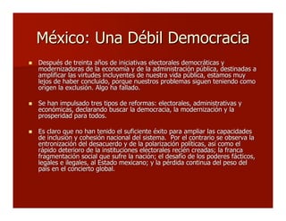 México: Una Débil DemocraciaMéxico: Una Débil Democracia
 Después de treinta años de iniciativas electorales democráticas yDespués de treinta años de iniciativas electorales democráticas y
modernizadoras de la economía y de la administración pública, destinadas amodernizadoras de la economía y de la administración pública, destinadas a
amplificar las virtudes incluyentes de nuestra vida pública, estamos muyamplificar las virtudes incluyentes de nuestra vida pública, estamos muy
lejos de haber concluido, porque nuestros problemas siguen teniendo comolejos de haber concluido, porque nuestros problemas siguen teniendo como
origen la exclusión. Algo ha fallado.origen la exclusión. Algo ha fallado.
 Se han impulsado tres tipos de reformas: electorales, administrativas ySe han impulsado tres tipos de reformas: electorales, administrativas y
económicas, declarando buscar la democracia, la modernización y laeconómicas, declarando buscar la democracia, la modernización y la
prosperidad para todos.prosperidad para todos.
 Es claro que no han tenido el suficiente éxito para ampliar las capacidadesEs claro que no han tenido el suficiente éxito para ampliar las capacidades
de inclusión y cohesión nacional del sistema. Por el contrario se observa lade inclusión y cohesión nacional del sistema. Por el contrario se observa la
entronización del desacuerdo y de la polarización políticas, así como elentronización del desacuerdo y de la polarización políticas, así como el
rápido deterioro de la instituciones electorales recién creadas; la francarápido deterioro de la instituciones electorales recién creadas; la franca
fragmentación social que sufre la nación; el desafío de los poderes fácticos,fragmentación social que sufre la nación; el desafío de los poderes fácticos,
legales e ilegales, al Estado mexicano; y la pérdida continua del peso dellegales e ilegales, al Estado mexicano; y la pérdida continua del peso del
país en el concierto global.país en el concierto global.
 