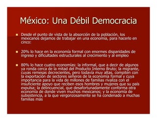 México: Una Débil DemocraciaMéxico: Una Débil Democracia
 Desde el punto de vista de la absorción de la población, lDesde el punto de vista de la absorción de la población, losos
mexicanos dejamos de trabajar en una economía, para hacerlo enmexicanos dejamos de trabajar en una economía, para hacerlo en
cinco:cinco:
 20% lo hace en la economía formal con enormes disparidades de20% lo hace en la economía formal con enormes disparidades de
ingreso y dificultades estructurales al crecimiento y al empleoingreso y dificultades estructurales al crecimiento y al empleo
 80% lo hace cuatro economías: la informal, que a decir de algunos80% lo hace cuatro economías: la informal, que a decir de algunos
ya ronda cerca de la mitad del Producto Interno Bruto; la migrante,ya ronda cerca de la mitad del Producto Interno Bruto; la migrante,
cuyas remesas decrecientes, pero todavía muy altas, compiten concuyas remesas decrecientes, pero todavía muy altas, compiten con
la exportación de sectores señeros de la economía formal y cuyala exportación de sectores señeros de la economía formal y cuya
importancia para la vida de millones de familias rivaliza con elimportancia para la vida de millones de familias rivaliza con el
insuficiente apoyo que reciben esos hombres y mujeres que su paísinsuficiente apoyo que reciben esos hombres y mujeres que su país
expulsa; la delincuencial, que desafortunadamente conforma otraexpulsa; la delincuencial, que desafortunadamente conforma otra
economía de donde viven muchos mexicanos; y la economía deeconomía de donde viven muchos mexicanos; y la economía de
subsistencia, a la que vergonzosamente se ha condenado a muchassubsistencia, a la que vergonzosamente se ha condenado a muchas
familias másfamilias más
 