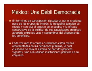 México: Una Débil DemocraciaMéxico: Una Débil Democracia
 En términos de participación ciudadana, por el crecienteEn términos de participación ciudadana, por el creciente
peso de los grupos de interés, la República también sepeso de los grupos de interés, la República también se
redujo y con ella el espacio de lo público y la eficaciaredujo y con ella el espacio de lo público y la eficacia
constructiva de la política, de sus capacidades creativas,constructiva de la política, de sus capacidades creativas,
atrapada entre los usos y costumbres del oligopolio deatrapada entre los usos y costumbres del oligopolio de
los beneficios.los beneficios.
 Cada vez más las causas ciudadanas están menosCada vez más las causas ciudadanas están menos
representadas en las decisiones públicas, lo cualrepresentadas en las decisiones públicas, lo cual
cuestiona no sólo al sistema de partidos políticoscuestiona no sólo al sistema de partidos políticos
vigentes, sino a la utilidad instituciones políticas en suvigentes, sino a la utilidad instituciones políticas en su
conjunto.conjunto.
 