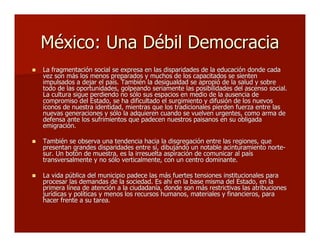 México: Una Débil DemocraciaMéxico: Una Débil Democracia
 La fragmentación social se expresa en las disparidades de la educación donde cadaLa fragmentación social se expresa en las disparidades de la educación donde cada
vez son más los menos preparados y muchos de los capacitados se sientenvez son más los menos preparados y muchos de los capacitados se sienten
impulsados a dejar el país. También la desigualdad se apropió de la salud y sobreimpulsados a dejar el país. También la desigualdad se apropió de la salud y sobre
todo de las oportunidades, golpeando seriamente las posibilidades del ascenso social.todo de las oportunidades, golpeando seriamente las posibilidades del ascenso social.
La cultura sigue perdiendo no sólo sus espacios en medio de la ausencia deLa cultura sigue perdiendo no sólo sus espacios en medio de la ausencia de
compromiso del Estado, se ha dificultado el surgimiento y difusión de los nuevoscompromiso del Estado, se ha dificultado el surgimiento y difusión de los nuevos
íconos de nuestra identidad, mientras que los tradicionales pierden fuerza entre lasíconos de nuestra identidad, mientras que los tradicionales pierden fuerza entre las
nuevas generaciones y sólo la adquieren cuando se vuelven urgentes, como arma denuevas generaciones y sólo la adquieren cuando se vuelven urgentes, como arma de
defensa ante los sufrimientos que padecen nuestros paisanos en su obligadadefensa ante los sufrimientos que padecen nuestros paisanos en su obligada
emigración.emigración.
 También se observa una tendencia hacia la disgregación entre las regiones, queTambién se observa una tendencia hacia la disgregación entre las regiones, que
presentan grandes disparidades entre sí, dibujando un notable acinturamiento norte-presentan grandes disparidades entre sí, dibujando un notable acinturamiento norte-
sur. Un botón de muestra, es la irresuelta aspiración de comunicar al paíssur. Un botón de muestra, es la irresuelta aspiración de comunicar al país
transversalmente y no sólo verticalmente, con un centro dominante.transversalmente y no sólo verticalmente, con un centro dominante.
 La vida pública del municipio padece las más fuertes tensiones institucionales paraLa vida pública del municipio padece las más fuertes tensiones institucionales para
procesar las demandas de la sociedad. Es ahí en la base misma del Estado, en laprocesar las demandas de la sociedad. Es ahí en la base misma del Estado, en la
primera línea de atención a la ciudadanía, donde son más restrictivas las atribucionesprimera línea de atención a la ciudadanía, donde son más restrictivas las atribuciones
jurídicas y políticas y menos los recursos humanos, materiales y financieros, parajurídicas y políticas y menos los recursos humanos, materiales y financieros, para
hacer frente a su tarea.hacer frente a su tarea.
 