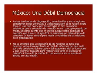 México: Una Débil DemocraciaMéxico: Una Débil Democracia
 Ambas tendencias de disgregación, entre familias y entre regiones,Ambas tendencias de disgregación, entre familias y entre regiones,
constituyen serías amenazas a la desintegración de la nación, sobreconstituyen serías amenazas a la desintegración de la nación, sobre
todo en una país donde por dos décadas se hizo costumbretodo en una país donde por dos décadas se hizo costumbre
establecer que la soberanía de la nación era un concepto pasado deestablecer que la soberanía de la nación era un concepto pasado de
moda, sin darse cuenta que en efecto aunque había cambiado lamoda, sin darse cuenta que en efecto aunque había cambiado la
acepción que tuvo en el siglo XIX, la soberanía no había dejado deacepción que tuvo en el siglo XIX, la soberanía no había dejado de
constituir un factor central para medir la viabilidad de las nacionesconstituir un factor central para medir la viabilidad de las naciones
en la globalización.en la globalización.
 No se entendió que la soberanía de las naciones se tenía queNo se entendió que la soberanía de las naciones se tenía que
defender ahora incrementando el nivel de influencia del país en ladefender ahora incrementando el nivel de influencia del país en la
toma de decisiones del mercado y del estado mundial en formacióntoma de decisiones del mercado y del estado mundial en formación
y que el primer requisito para realizar esta tarea es asegurar lay que el primer requisito para realizar esta tarea es asegurar la
cohesión interna de la nación, lo cual vuelve a ser un asunto decohesión interna de la nación, lo cual vuelve a ser un asunto de
Estado en cada nación.Estado en cada nación.
 