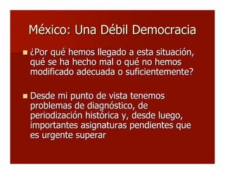 México: Una Débil DemocraciaMéxico: Una Débil Democracia
 ¿Por qué hemos llegado a esta situación,¿Por qué hemos llegado a esta situación,
qué se ha hecho mal o qué no hemosqué se ha hecho mal o qué no hemos
modificado adecuada o suficientemente?modificado adecuada o suficientemente?
 Desde mi punto de vista tenemosDesde mi punto de vista tenemos
problemas de diagnóstico, deproblemas de diagnóstico, de
periodización histórica y, desde luego,periodización histórica y, desde luego,
importantes asignaturas pendientes queimportantes asignaturas pendientes que
es urgente superares urgente superar
 
