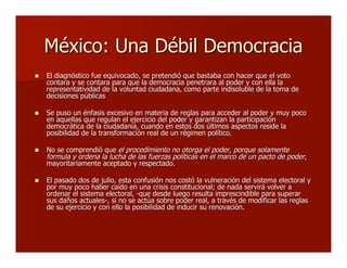 México: Una Débil DemocraciaMéxico: Una Débil Democracia
 El diagnóstico fue equivocado, se pretendió que bastaba con hacer que el votoEl diagnóstico fue equivocado, se pretendió que bastaba con hacer que el voto
contara y se contara para que la democracia penetrara al poder y con ella lacontara y se contara para que la democracia penetrara al poder y con ella la
representatividad de la voluntad ciudadana, como parte indisoluble de la toma derepresentatividad de la voluntad ciudadana, como parte indisoluble de la toma de
decisiones públicasdecisiones públicas
 Se puso un énfasis excesivo en materia de reglas para acceder al poder y muy pocoSe puso un énfasis excesivo en materia de reglas para acceder al poder y muy poco
en aquellas que regulan el ejercicio del poder y garantizan la participaciónen aquellas que regulan el ejercicio del poder y garantizan la participación
democrática de la ciudadanía, cuando en estos dos últimos aspectos reside lademocrática de la ciudadanía, cuando en estos dos últimos aspectos reside la
posibilidad de la transformación real de un régimen político.posibilidad de la transformación real de un régimen político.
 No se comprendió queNo se comprendió que el procedimiento no otorga el poderel procedimiento no otorga el poder,, porque solamenteporque solamente
formula y ordena la lucha de las fuerzas políticas en el marco de un pacto de poderformula y ordena la lucha de las fuerzas políticas en el marco de un pacto de poder,,
mayoritariamente aceptado y respectado.mayoritariamente aceptado y respectado.
 El pasado dos de julio, esta confusión nos costó la vulneración del sistema electoral yEl pasado dos de julio, esta confusión nos costó la vulneración del sistema electoral y
por muy poco haber caído en una crisis constitucional; de nada servirá volver apor muy poco haber caído en una crisis constitucional; de nada servirá volver a
ordenar el sistema electoral, -que desde luego resulta imprescindible para superarordenar el sistema electoral, -que desde luego resulta imprescindible para superar
sus daños actuales-, si no se actúa sobre poder real, a través de modificar las reglassus daños actuales-, si no se actúa sobre poder real, a través de modificar las reglas
de su ejercicio y con ello la posibilidad de inducir su renovación.de su ejercicio y con ello la posibilidad de inducir su renovación.
 