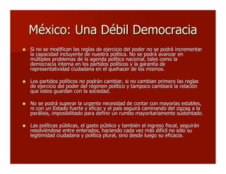 México: Una Débil DemocraciaMéxico: Una Débil Democracia
 Si no se modifican las reglas de ejercicio del poder no se podrá incrementarSi no se modifican las reglas de ejercicio del poder no se podrá incrementar
la capacidad incluyente de nuestra política. No se podrá avanzar enla capacidad incluyente de nuestra política. No se podrá avanzar en
múltiples problemas de la agenda política nacional, tales como lamúltiples problemas de la agenda política nacional, tales como la
democracia interna en los partidos políticos y la garantía dedemocracia interna en los partidos políticos y la garantía de
representatividad ciudadana en el quehacer de los mismos.representatividad ciudadana en el quehacer de los mismos.
 Los partidos políticos no podrán cambiar, si no cambian primero las reglasLos partidos políticos no podrán cambiar, si no cambian primero las reglas
de ejercicio del poder del régimen político y tampoco cambiará la relaciónde ejercicio del poder del régimen político y tampoco cambiará la relación
que estos guardan con la sociedad.que estos guardan con la sociedad.
 No se podrá superar la urgente necesidad de contar con mayorías estables,No se podrá superar la urgente necesidad de contar con mayorías estables,
ni con un Estado fuerte y eficaz y el país seguirá caminando del zigzag a lani con un Estado fuerte y eficaz y el país seguirá caminando del zigzag a la
parálisis, imposibilitado para definir un rumbo mayoritariamente sustentado.parálisis, imposibilitado para definir un rumbo mayoritariamente sustentado.
 Las políticas públicas, el gasto público y también el ingreso fiscal, seguiránLas políticas públicas, el gasto público y también el ingreso fiscal, seguirán
resolviéndose entre enterados, haciendo cada vez más difícil no sólo suresolviéndose entre enterados, haciendo cada vez más difícil no sólo su
legitimidad ciudadana y política plural, sino desde luego su eficacia.legitimidad ciudadana y política plural, sino desde luego su eficacia.
 