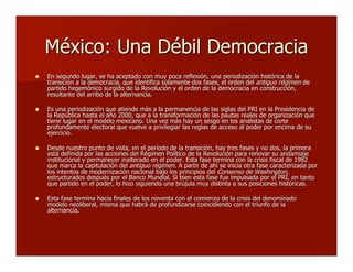 México: Una Débil DemocraciaMéxico: Una Débil Democracia
 En segundo lugar, se ha aceptado con muy poca reflexión, una periodización histórica de laEn segundo lugar, se ha aceptado con muy poca reflexión, una periodización histórica de la
transición a la democracia, que identifica solamente dos fases, el orden deltransición a la democracia, que identifica solamente dos fases, el orden del antiguo régimenantiguo régimen dede
partido hegemónico surgido de la Revolución y el orden de la democracia en construcción,partido hegemónico surgido de la Revolución y el orden de la democracia en construcción,
resultante del arribo de la alternancia.resultante del arribo de la alternancia.
 Es una periodización que atiende más a la permanencia de las siglas del PRI en la Presidencia deEs una periodización que atiende más a la permanencia de las siglas del PRI en la Presidencia de
la República hasta el año 2000, que a la transformación de las pautas reales de organización quela República hasta el año 2000, que a la transformación de las pautas reales de organización que
tiene lugar en el modelo mexicano. Una vez más hay un sesgo en los analistas de cortetiene lugar en el modelo mexicano. Una vez más hay un sesgo en los analistas de corte
profundamente electoral que vuelve a privilegiar las reglas de acceso al poder por encima de suprofundamente electoral que vuelve a privilegiar las reglas de acceso al poder por encima de su
ejercicio.ejercicio.
 Desde nuestro punto de vista, en el período de la transición, hay tres fases y no dos, la primeraDesde nuestro punto de vista, en el período de la transición, hay tres fases y no dos, la primera
está definida por las acciones del Régimen Político de la Revolución para renovar su andamiajeestá definida por las acciones del Régimen Político de la Revolución para renovar su andamiaje
institucional y permanecer inalterado en el poder. Esta fase termina con la crisis fiscal de 1982institucional y permanecer inalterado en el poder. Esta fase termina con la crisis fiscal de 1982
que marca la capitulación delque marca la capitulación del antiguo régimenantiguo régimen. A partir de ahí se inicia otra fase caracterizada por. A partir de ahí se inicia otra fase caracterizada por
los intentos de modernización nacional bajo los principios dellos intentos de modernización nacional bajo los principios del Consenso de Washington,Consenso de Washington,
estructurados después por el Banco Mundial. Si bien esta fase fue impulsada por el PRI, en tantoestructurados después por el Banco Mundial. Si bien esta fase fue impulsada por el PRI, en tanto
que partido en el poder, lo hizo siguiendo una brújula muy distinta a sus posiciones históricas.que partido en el poder, lo hizo siguiendo una brújula muy distinta a sus posiciones históricas.
 Esta fase termina hacia finales de los noventa con el comienzo de la crisis del denominadoEsta fase termina hacia finales de los noventa con el comienzo de la crisis del denominado
modelo neoliberal, misma que habrá de profundizarse coincidiendo con el triunfo de lamodelo neoliberal, misma que habrá de profundizarse coincidiendo con el triunfo de la
alternancia.alternancia.
 